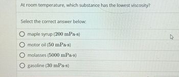 At room temperature, which substance has the lowest viscosity?
Select the correct answer below:
maple syrup (200 mPa·s)
motor oil (50 mPa.s)
molasses (5000 mPa.s)
gasoline (30 mPa·s)
As