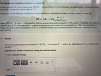 The Henderson-Hasselbalch equation in medicine
Carbon dioxide (CO2) and bicarbonate (HCO3) concentrations in the bloodstream are physiologically controlled to keep
blood pH constant at a normal value of 7.40.
Physicians use the following modified form of the Henderson-Hasselbalch equation to track changes in blood pH:
[HCO3
pH = pKa+ log 0.030)(Pco,)
where HCO3 is given in millimoles/litre and the arterial blood partial pressure of CO2 is given in mmHg. The pKa of
carbonic acid is 6.1. Hyperventilation causes a physiological state in which the concentration of CO2 in the bloodstream
drops. The drop in the partial pressure of CO2 constricts arteries and reduces blood flow to the brain, causing dizziness or
even fainting.
Part B
If the normal physiological concentration of HCO3 is 24 mmol L-, what is the pH of blood if Pco, drops to 35.0
mmHg ?
Express your answer numerically using two decimal places.
View Available Hint(s)
Αφ
?
pH =
