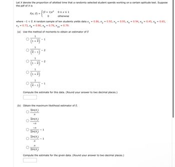 Let X denote the proportion of allotted time that a randomly selected student spends working on a certain aptitude test. Suppose
the pdf of X is
f(x; 0) =
(0+1)x
where -1 < 0. A random sample of ten students yields data x₁ = 0.86, x₂ = 0.92, x3 = 0.95, x4 = 0.94, X5 = 0.45, x6 = 0.65,
x = 0.73, xg = 0.90, x9 = 0.79, X10 = 0.79.
(a) Use the method of moments to obtain an estimator of Ⓒ
1
(1 + X)
- 1
1
0 (x - 1) -
- 2
0 (1-7) -
-n
ΣIn(X)
Eln(X;)
n
2
0 (1 + 7)
1
0 (7-1) -
Compute the estimate for this data. (Round your answer to two decimal places.)
0≤x≤ 1
otherwise
1
(b) Obtain the maximum likelihood estimator of 0.
Eln(X;)
n
ΣΙn(Χ;)
-n
- 1
1
n
ΣIn(Χ.)
Compute the estimate for the given data. (Round your answer to two decimal places.)