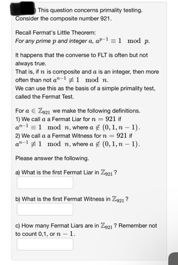 t) This question concerns primality testing.
Consider the composite number 921.
Recall Fermat's Little Theorem:
For any prime p and integer a, aº-
p-1 = 1 mod p.
It happens that the converse to FLT is often but not
always true.
That is, if n is composite and a is an integer, then more
often than not an-¹ #1 mod n.
We can use this as the basis of a simple primality test,
called the Fermat Test.
For a E Z921 we make the following definitions.
1) We call a a Fermat Liar for n = 921 if
an-1
= 1 mod n, where a & (0, 1, n − 1).
2) We call a a Fermat Witness for n = 921 if
an-11 mod n, where a ✯ (0, 1, n − 1).
Please answer the following.
What is the first Fermat Liar in Z921 ?
b) What is the first Fermat Witness in Z921 ?
c) How many Fermat Liars are in Z921 ? Remember not
to count 0,1, or n - 1.