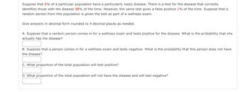 Suppose that 6% of a particular population have a particularly nasty disease. There is a test for the disease that correctly
identifies those with the disease 98% of the time. However, the same test gives a false positive 1% of the time. Suppose that a
random person from this population is given the test as part of a wellness exam.
Give answers in decimal form rounded to 4 decimal places as needed.
A. Suppose that a random person comes in for a wellness exam and tests positive for the disease. What is the probability that she
actually has the disease?
B. Suppose that a person comes in for a wellness exam and tests negative. What is the probability that this person does not have
the disease?
C. What proportion of the total population will test positive?
D. What proportion of the total population will not have the disease and will test negative?