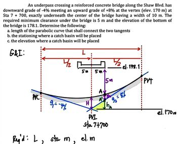 An underpass crossing a reinforced concrete bridge along the Shaw Blvd. has
downward grade of -4% meeting an upward grade of +8% at the vertex (elev. 170 m) at
Sta 7 + 700, exactly underneath the center of the bridge having a width of 10 m. The
required minimum clearance under the bridge is 5 m and the elevation of the bottom of
the bridge is 178.1. Determine the following:
a. length of the parabolic curve that shall connect the two tangents
b. the stationing where a catch basin will be placed
c. the elevation where a catch basin will be placed
G&I:
PVC
Reg'di L₁
4/2
9₁ = -40%
sta m,
5n 5m
H
5m
el. m
AV
PVI
sta 7+700
½/₂
el. 178.1
92=8%
PVT
el. 170m