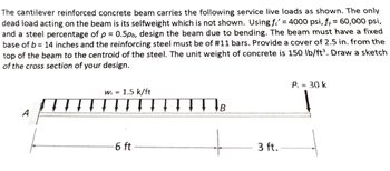 The cantilever reinforced concrete beam carries the following service live loads as shown. The only
dead load acting on the beam is its selfweight which is not shown. Using f = 4000 psi, fy = 60,000 psi,
and a steel percentage of p = 0.5pb, design the beam due to bending. The beam must have a fixed
base of b= 14 inches and the reinforcing steel must be of #11 bars. Provide a cover of 2.5 in. from the
top of the beam to the centroid of the steel. The unit weight of concrete is 150 lb/ft³. Draw a sketch
of the cross section of your design.
A
w = 1.5 k/ft
-6 ft
TTTT B
+
3 ft.
P₁ = 30 k