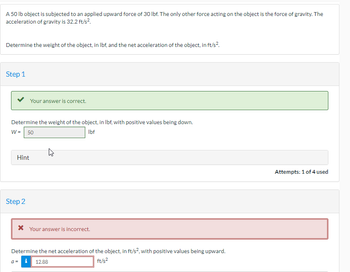 A 50 lb object is subjected to an applied upward force of 30 lbf. The only other force acting on the object is the force of gravity. The
acceleration of gravity is 32.2 ft/s².
Determine the weight of the object, in lbf, and the net acceleration of the object, in ft/s².
Step 1
Your answer is correct.
Determine the weight of the object, in lbf, with positive values being down.
Ibf
W = 50
Hint
Step 2
* Your answer is incorrect.
Determine the net acceleration of the object, in ft/s², with positive values being upward.
i 12.88
ft/s²
Attempts: 1 of 4 used
