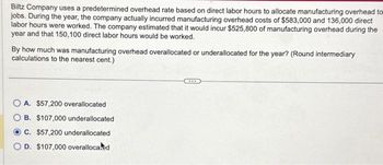 Biltz Company uses a predetermined overhead rate based on direct labor hours to allocate manufacturing overhead to
jobs. During the year, the company actually incurred manufacturing overhead costs of $583,000 and 136,000 direct
labor hours were worked. The company estimated that it would incur $525,800 of manufacturing overhead during the
year and that 150,100 direct labor hours would be worked.
By how much was manufacturing overhead overallocated or underallocated for the year? (Round intermediary
calculations to the nearest cent.)
OA. $57,200 overallocated
B. $107,000 underallocated
C. $57,200 underallocated
OD. $107,000 overalloca.d