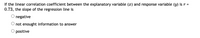 If the linear correlation coefficient between the explanatory variable (x) and response variable (y) is r =
0.73, the slope of the regression line is
negative
O not enought information to answer
O positive
