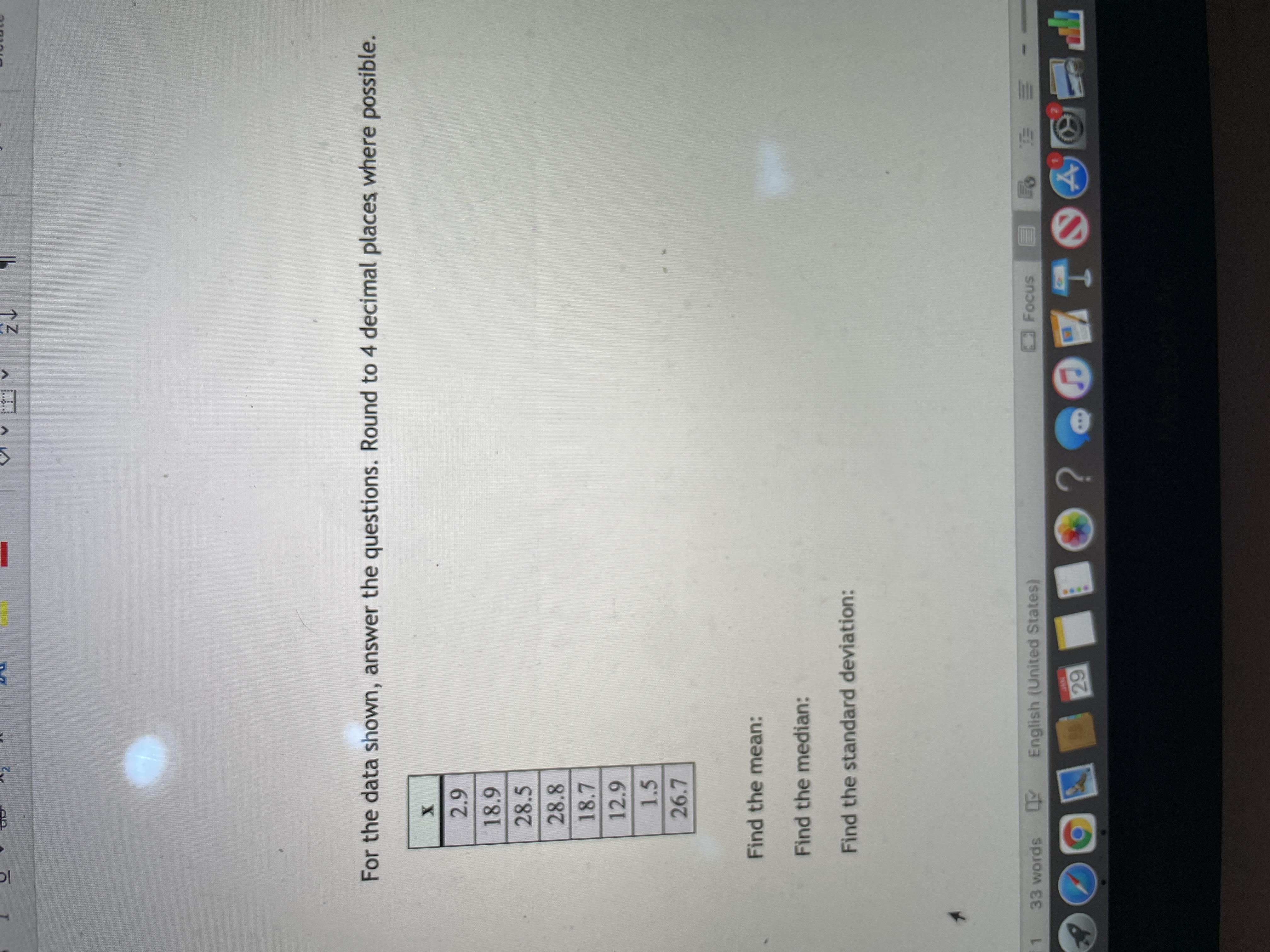 (N
***.
For the data shown, answer the questions. Round to 4 decimal places where possible.
28.5
28.8
18.7
12.9
1.5
26.7
Find the mean:
Find the median:
Find the standard deviation:
Focus
33 words English (United States)
- 三
