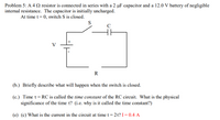 Problem 5: A 4 2 resistor is connected in series with a 2 µF capacitor and a 12.0 V battery of negligible
internal resistance. The capacitor is initially uncharged.
At time t= 0, switch S is closed.
S
C
V
R
(b.) Briefly describe what will happen when the switch is closed.
(c.) Time t= RC is called the time constant of the RC circuit. What is the physical
significance of the time t? (i.e. why is it called the time constant?)
(e) (c) What is the current in the circuit at time t = 2t? I= 0.4 A
