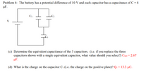 Problem 4: The battery has a potential difference of 10 V and each capacitor has a capacitance of C = 4
µF.
V
(c) Determine the equivalent capacitance of the 3 capacitors. (i.e. if you replace the three
capacitors shown with a single equivalent capacitor, what value should you select?) Cequ = 2.67
µF.
(d) What is the charge on the capacitor C1 (i.e. the charge on the positive plate)? Q1 =13.3 µC.
