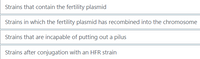 Strains that contain the fertility plasmid
Strains in which the fertility plasmid has recombined into the chromosome
Strains that are incapable of putting out a pilus
Strains after conjugation with an HFR strain
