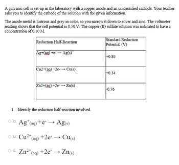 A galvanic cell is set-up in the laboratory with a copper anode and an unidentified cathode. Your teacher
asks you to identify the cathode of the solution with the given information.
The anode metal is lustrous and grey in color, so you narrow it down to silver and zinc. The voltmeter
reading shows that the cell potential is 0.50 V. The copper (II) sulfate solution was indicated to have a
concentration of 0.10 M.
Reduction Half-Reaction
Standard Reduction
Potential (V)
Ag+(ag) +e- → Ag(s)
+0.80
Cu2+(ag) +2e-→ Cu(s)
+0.34
Zn2+(aq) +2e-→ Zn(s)
-0.76
1. Identify the reduction half-reaction involved.
a.
Ag (aq) +e → Ag(s)
O
b. Cu²+ (aq) +2e*. →
Cu(s)
OC. Zn²+ (aq) +2e- → Zn(s)
c.