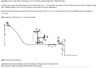 Bugs Bunny (m=32 kg) starts at rest atop a h;=33 m tall hill, and then slides down. After that, Bugs:
I.) slides into a swing set at the bottom of the hill, which has a R = 11 m long chain. He swings up and over the bar, with the chain managing to stay
taut. (Labelled points A, B & C are at the bottom, side and top of the loop respectively.)
%|
II.) continues on flat ground, where he then hits a friction patch which is L=41.25 m long, from which he exits (at labelled point D) at speed vp
17.98 m/s.
III.) slides off a cliff that is hp=17 m tall, into a lake.
C
h,
D
Vo
R
FL-
Part I: (around the swing set)
a.) Sketch in the correct directions of all forces that act on Bugs at each of the points A-C.
Note: At point A, Bugs has already lifted his feet off the ground.
