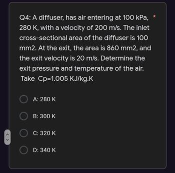 <>
Q4: A diffuser, has air entering at 100 kPa,
280 K, with a velocity of 200 m/s. The inlet
cross-sectional area of the diffuser is 100
mm2. At the exit, the area is 860 mm2, and
the exit velocity is 20 m/s. Determine the
exit pressure and temperature of the air.
Take Cp=1.005 KJ/kg.K
OA: 280 K
OB: 300 K
OC: 320 K
D: 340 K