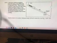 AUS-5 A 3kg block is held at rest against a
V-0
spring with spring constant 85N/m that
is compressed 0.260m. When the block
is released, it slides down the rough incline
a distance AS before coming to a stop.
The kinetic coefficient of friction between
the block and the incline is µ=0.460.
Air resistance is negligible while the block
is sliding.
AS
stopped
20.00
Find the distance AS, in meters. Mechanical energy will not be conserved, so use WNC = AK+ AU.
87
hp
