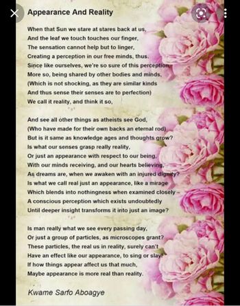 X Appearance And Reality
When that Sun we stare at stares back at us,
And the leaf we touch touches our finger,
The sensation cannot help but to linger,
Creating a perception in our free minds, thus.
Since like ourselves, we're so sure of this perception,
More so, being shared by other bodies and minds,
(Which is not shocking, as they are similar kinds
And thus sense their senses are to perfection)
We call it reality, and think it so,
And see all other things as atheists see God,
(Who have made for their own backs an eternal rod)
But is it same as knowledge ages and thoughts grow?
Is what our senses grasp really reality,
Or just an appearance with respect to our being,
With our minds receiving, and our hearts believing,
As dreams are, when we awaken with an injured dignity?
Is what we call real just an appearance, like a mirage
Which blends into nothingness when examined closely
A conscious perception which exists undoubtedly
Until deeper insight transforms it into just an image?
Is man really what we see every passing day,
Or just a group of particles, as microscopes grant?
These particles, the real us in reality, surely can't
Have an effect like our appearance, to sing or slay!
If how things appear affect us that much,
Maybe appearance is more real than reality.
Kwame Sarfo Aboagye