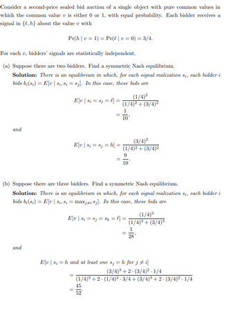 Consider a second-price sealed bid auction of a single object with pure common values in
which the common value v is either 0 or 1, with equal probability. Each bidder receives a
signal in {e, h} about the value with
Pr(h|v=1)
For each v, bidders' signals are statistically independent.
(a) Suppose there are two bidders. Find a symmetric Nash equilibrium.
Solution: There is an equilibrium in which, for each signal realization 8₁, each bidder i
bids b;(8₁) = E[v | 8₁, 8; = 8;]. In this case, these bids are
and
and
E[v | 8; = 8j = h] =
Pr(l | v= 0) = 3/4.
E[v | $i = 8j = l] =
(b) Suppose there are three bidders. Find a symmetric Nash equilibrium.
Solution: There is an equilibrium in which, for each signal realization s₁, each bidder i
bids b;(8₁) = E[v | 8₁, 8; = maxji 8j]. In this case, these bids are
=
=
(1/4)²
(1/4)² + (3/4)²
1
10
E[v | 8₁ = 8j = $k = l] =
(3/4)²
(1/4)² + (3/4)²
9
10
52
E[v|s; = h and at least one s; = h for j ‡ i]
=
(1/4)³
(1/4)³ +(3/4)³
1
28
(3/4)³ +2 (3/4)²-1/4
(1/4)³ +2 · (1/4)² · 3/4+ (3/4)³ + 2 · (3/4)².1/4
45