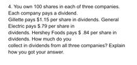 4. You own 100 shares in each of three companies.
Each company pays a dividend.
Gillette pays $1.15 per share in dividends. General
Electric pays $.79 per share in
dividends. Hershey Foods pays $ .84 per share in
dividends. How much do you
collect in dividends from all three companies? Explain
how you got your answer.
