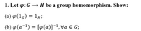 1. Let p: G → H be a group homomorphism. Show:
(a) p(1g) = 1#;
(b) p(a-1) = [9(a)]¯1, va E G;
