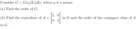 Consider G = GL2(Z/pZ), where p is a prime.
(a) Find the order of G.
1
(b) Find the centralizer of A
in G and the order of the conjugacy class of A
0 2
in G.
