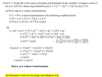 2) Let V = P3 (Q) the vector space consisting of polynomials in the variable x of degree at most 5.
Let p E L(V) be a linear map defined by o(f) = x²f" – 6xf' + 12f for any f e V.
%3D
(a) Prove that
is a linear transformation.
T:V → W is a linear transformation if the following conditions hold:
1) T(x + y) = T(x) + T(y),x, y E V.
2) T (ах) — аТ (х);х € V &a scalar.
Pf:
1) p(f + g) = x²(f + g)" – 6x(f +g)' + 12(f + g)
= x²(f" + g") – 6x(f' + g') + 12(f + g)
= (x²f" – 6xf' + 12f) + (x²g" – 6xg' + 12g)
%3D
d²f)
= p(f)+ ¢(g)
..(: f + g) = d²M+ d°@)
dx²
dx²
dx²
2) p(af) = x²(af)" – 6x(af)' + 12(af)
= x² (af") – 6x(af') + 12(af)
= ax²f" – a6xf' + a12f
= aw(f)
:) φ(αf)- αφf)
Hence, p is a linear transformation.
(b) Determine a basis for the image and nullspace of p.
