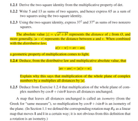 1.2.1 Derive the two-square identity from the multiplicative property of det.
1.2.2 Write 5 and 13 as sums of two squares, and hence express 65 as a sum of
two squares using the two-square identity.
1.2.3 Using the two-square identity, express 372 and 37ª as sums of two nonzero
squares.
The absolute value |z| = va² +b² represents the distance of z from 0, and
more generally, |u – v| represents the distance between u and v. When combined
with the distributive law,
Z.
u(v – w)
= uv – Uw,
a geometric property of multiplication comes to light.
1.2.4 Deduce, from the distributive law and multiplicative absolute value, that
|uv – uw = |u||v – w|.
Explain why this says that multiplication of the whole plane of complex
numbers by u multiplies all distances by |u|.
1.2.5 Deduce from Exercise 1.2.4 that multiplication of the whole plane of com-
plex numbers by cos 0+ i sin 0 leaves all distances unchanged.
A map that leaves all distances unchanged is called an isometry (from the
Greek for "same measure"), so multiplication by cos 0 +isin 0 is an isometry of
the plane. (In Section 1.1 we defined the corresponding rotation map Re as a linear
map that moves 1 and i in a certain way; it is not obvious from this definition that
a rotation is an isometry.)
