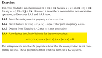 Exercises
The cross product is an operation on Ri+Rj+Rk because u x v is in Ri+Rj+Rk
for any u, v E Ri+Rj+Rk. However, it is neither a commutative nor associative
operation, as Exercises 1.4.1 and 1.4.3 show.
1.4.1 Prove the antisymmetric property u × v = –v × u.
1.4.2 Prove that u × (v × w) = v(u ·w) – w(u ·v) for pure imaginary u, v, w.
1.4.3 Deduce from Exercise 1.4.2 that x is not associative.
1.4.4 Also deduce the Jacobi identity for the cross product:
их (vx w)+wx (ихv) +vx (wx
х и) — 0.
The antisymmetric and Jacobi properties show that the cross product is not com-
pletely lawless. These properties define what we later call a Lie algebra.
