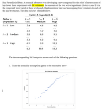 Hay Fever Relief Data: A research laboratory was developing a new compound for the relief of severe cases of
hay fever. In an experiment with 36 volunteers. the amounts of the two active ingredients (factors A and B ) in
the compound were varied at three levels each. Randomization was used in assigning four volunteers to each of
the nine treatments. The data on hours of relief follow.
Factor B (ingredient 2)
j=1
Low
j = 2
Medium
Factor A
j= 3
(ingredient 1)
High
i = 1
Low
2.4
4.6
4,8
...
...
2.5
4.7
4.6
i = 2
Medium
5.8
8.9
9.1
...
...
5.3
9.0
9.4
i = 3 High
6.1
9.9
13.5
...
...
...
6.2
10.1
13.2
Use the corresponding SAS output to answer each of the following questions.
1. Does the normality assumption appear to be reasonable here?
Q-Q Plot for residuals
0.4
0.2
0.0
|
-0.2
o 000
-0.4
-0.6
-2
-1
2
3
Normal Quantiles
sjenpisa
