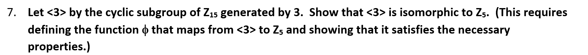 7. Let <3> by the cyclic subgroup of Z15 generated by 3. Show that <3> is isomorphic to Zs. (This requires
defining the function o that maps from <3> to Zs and showing that it satisfies the necessary
properties.)
