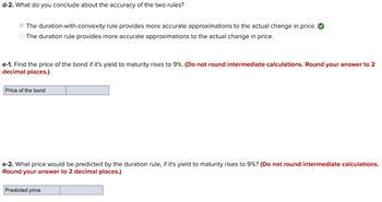 d-2. What do you conclude about the accuracy of the two rules?
The duration-with-convexity rule provides more accurate approximations to the actual change in price.
The duration rule provides more accurate approximations to the actual change in price.
e-1. Find the price of the bond if it's yield to maturity rises to 9%. (Do not round intermediate calculations. Round your answer to 2
decimal places.)
Price of the bond
e-2. What price would be predicted by the duration rule, if it's yield to maturity rises to 9%? (Do not round intermediate calculations.
Round your answer to 2 decimal places.)
Predicted price