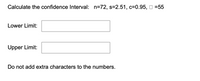 Calculate the confidence Interval: n=72, s=2.51, c=0.95, O =55
Lower Limit:
Upper Limit:
Do not add extra characters to the numbers.
