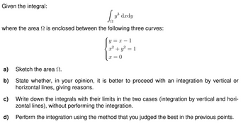 Given the integral:
L₂³
where the area is enclosed between the following three curves:
y³ dxdy
y=x-1
x² + y²
x = 0
1
a) Sketch the area .
b)
State whether, in your opinion, it is better to proceed with an integration by vertical or
horizontal lines, giving reasons.
c) Write down the integrals with their limits in the two cases (integration by vertical and hori-
zontal lines), without performing the integration.
d) Perform the integration using the method that you judged the best in the previous points.