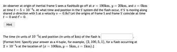 An observer at origin of inertial frame S sees a flashbulb go off at x = 190km, y = 20km, and z = 0km
at time t = 5 x 10-4s. At what time and position in the S' system did the flash occur, if S' is moving along
shared x-direction with S at a velocity v =0.8c? Let the origins of frame S and frame S' coincide at time
t = 0 and t'= 0.
Hint
The time (in units of 10-4s) and position (in units of km) of the flash is
[Format hint: Specify your answer as a 4-tuple, for example, (2, 100, 5, 1), for a flash occurring at
2 x 10¹s at the location of (x = 100km, y = 5km, z = = 1km).]