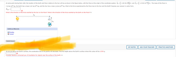 At some point during their orbit, the location of the Earth and Moon relative to the Sun will be as shown in the figure below, with the Moon at the origin of the coordinate system, rE = (-3.84 ×:
< 108) | m and rs = (-1.50 × 10¹¹1) m
7.35 x 1022 kg, the Earth has a mass 5.97 x 1024 kg, and the Sun has a mass 2.00 x 1030 kg. What is the force experienced by the Moon due to the Sun and the Earth? Express your answer in vector form.
Fnet =
X
What is the direction of the force exerted by the Sun on the Moon? What is the direction of the force exerted by the Earth on the Moon? N
r's
Additional Materials
Reading
Tutorial
Sun
Submit Answer
Mooni
Earth
2. [0/1 Points]
OSUNIPHYSI 13.2.WA.0-12.TUTORIAL.
As you go above the Earth's surface, the acceleration due to its gravity will decrease. Find the height above the Earth's surface where this value will be 1/254 g.
X
Consider Newton's Universal Law of Gravitation for objects near the surface of the Earth. m
MY NOTES
m. The mass of the Moon is
ASK YOUR TEACHER
PRACTICE ANOTHER