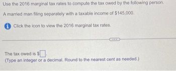 Use the 2016 marginal tax rates to compute the tax owed by the following person.
A married man filing separately with a taxable income of $145,000.
Click the icon to view the 2016 marginal tax rates.
***
The tax owed is $.
(Type an integer or a decimal. Round to the nearest cent as needed.)