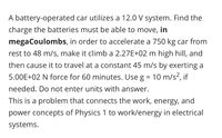 A battery-operated car utilizes a 12.0 V system. Find the
charge the batteries must be able to move, in
megaCoulombs, in order to accelerate a 750 kg car from
rest to 48 m/s, make it climb a 2.27E+02 m high hill, and
then cause it to travel at a constant 45 m/s by exerting a
5.00E+02 N force for 60 minutes. Use g = 10 m/s², if
needed. Do not enter units with answer.
This is a problem that connects the work, energy, and
power concepts of Physics 1 to work/energy in electrical
systems.
