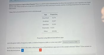 Which Food Delivery App Is Most Popular? There is a 2019 study estimating that 16.3% of US smartphone users regularly use a food
delivery app. Those using such an app were asked which one they used most recently, and the resulting proportions are shown in the
table below.
1 https://heri.ucla.edu/briefs/YFCY/YFCY-2018-Brief.pdf
App
DoorDash
Grubhub
UberEats
Proportion
0.276
0.267
Other
0.252
Postmates 0.121
missing
Proportion using different food delivery apps
(a) Is the given table a frequency table, a relative frequency table, or a two-way table? Relative frequency table
(b) Fill in the missing value in the table: what proportion of food delivery app users in the sample selected "Other"? Give answer to
three decimal places. i