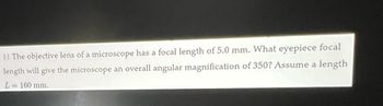 || The objective lens of a microscope has a focal length of 5.0 mm. What eyepiece focal
length will give the microscope an overall angular magnification of 350? Assume a length
L = 160 mm.