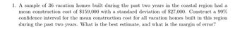 **Problem Statement**

1. A sample of 36 vacation homes built during the past two years in the coastal region had a mean construction cost of $159,000 with a standard deviation of $27,000. Construct a 99% confidence interval for the mean construction cost for all vacation homes built in this region during the past two years. What is the best estimate, and what is the margin of error?

---

**Detailed Explanation for Educational Context**

In this problem, we are tasked with determining a confidence interval for the mean construction cost of vacation homes. The given data includes:

- A sample size (\(n\)) of 36 homes.
- A mean sample cost (\(\bar{x}\)) of $159,000.
- A standard deviation (\(s\)) of $27,000.
  
**Solution Approach:**

1. **Best Estimate:**

   The best estimate of the population mean is the sample mean itself, which is $159,000.

2. **Margin of Error (ME):**

   To construct the 99% confidence interval, we will use the formula:

   \[
   ME = z \times \frac{s}{\sqrt{n}}
   \]

   Here, \(z\) is the z-score corresponding to a 99% confidence level, and can be found from the standard normal distribution table (approximately 2.576 for 99%).

   \[
   ME = 2.576 \times \frac{27,000}{\sqrt{36}}
   \]

   \[
   ME = 2.576 \times \frac{27,000}{6}
   \]

   \[
   ME = 2.576 \times 4,500 = 11,592
   \]

3. **Confidence Interval (CI):**

   The confidence interval is calculated as:

   \[
   CI = \bar{x} \pm ME = 159,000 \pm 11,592
   \]

   Therefore, the 99% confidence interval for the mean construction cost is:

   \[
   (147,408, 170,592)
   \]

**Conclusion:**

The best estimate for the mean construction cost is $159,000, and the margin of error is $11,592. This provides us with a 99% confidence interval of $147,408 to $170,592, indicating we can be 99% confident that the true mean