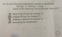 16. For the following endothermic reaction at equilibrium:
2SO3(g) S 2SO2(g) + O2(g)
which of the following will increase the value of K?
Removing SO3(g) (at constant T)
B Adding SO2(g) (at constant T)
Adding a catalyst (at constant T)
Increasing the temperature
