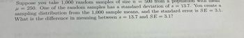 Suppose you take 1,000 random samples of size n = 500 from a population with mean
= 250. One of the random samples has a standard deviation of s = 13.7. You create a
sampling distribution from the 1,000 sample means, and the standard error is SE = 3.1.
What is the difference in meaning between s = 13.7 and SE = 3.1?