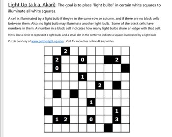 Light Up (a.k.a. Akari): The goal is to place "light bulbs" in certain white squares to
illuminate all white squares.
A cell is illuminated by a light bulb if they're in the same row or column, and if there are no black cells
between them. Also, no light bulb may illuminate another light bulb. Some of the black cells have
numbers in them. A number in a black cell indicates how many light bulbs share an edge with that cell.
Hints: Use a circle to represent a light bulb, and a small dot in the center to indicate a square illuminated by a light bulb
Puzzle courtesy of www.puzzle-light-up.com. Visit for more free online Akari puzzles.
2
2
0
2
0
1
2
1
12
0
13