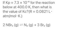 **Problem Statement:**

Given that \( K_p = 7.3 \times 10^{-6} \) for the reaction below at 400.0 K, determine the value of \( K_c \). 

The gas constant \( R = 0.0821 \, \text{L} \cdot \text{atm/mol} \cdot \text{K} \).

**Chemical Reaction:**

\[ 2 \text{NBr}_3 \, (g) \rightleftharpoons \text{N}_2 \, (g) + 3 \text{Br}_2 \, (g) \]

**Concepts Used:**

The relationship between \( K_p \) and \( K_c \) is given by the equation:

\[ K_p = K_c (RT)^{\Delta n} \]

where:
- \( R \) is the gas constant,
- \( T \) is the temperature in Kelvin,
- \( \Delta n \) is the change in moles of gas (moles of products - moles of reactants).