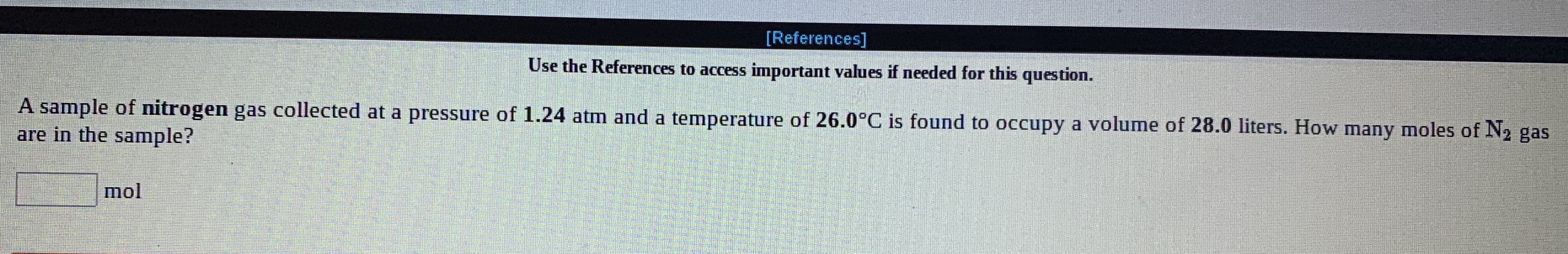 [References]
Use the References to access important values if needed for this question.
A sample of nitrogen gas collected at a pressure of 1.24 atm and a temperature of 26.0°C is found to occupy a volume of 28.0 liters. How many moles of N2 gas
are in the sample?
mol
