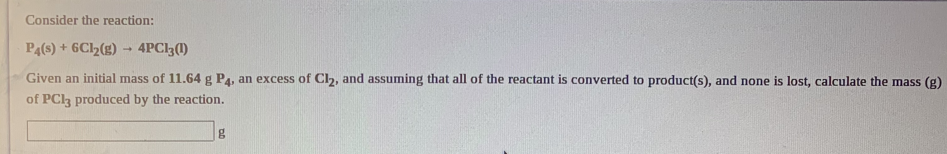 Consider the reaction:
P4(s) + 6Cl2(g) → 4PCI3(1)
Given an initial mass of 11.64 g PA, an excess of Cl2, and assuming that all of the reactant is converted to product(s), and none is lost, calculate the mass (g)
of PCI3 produced by the reaction.
