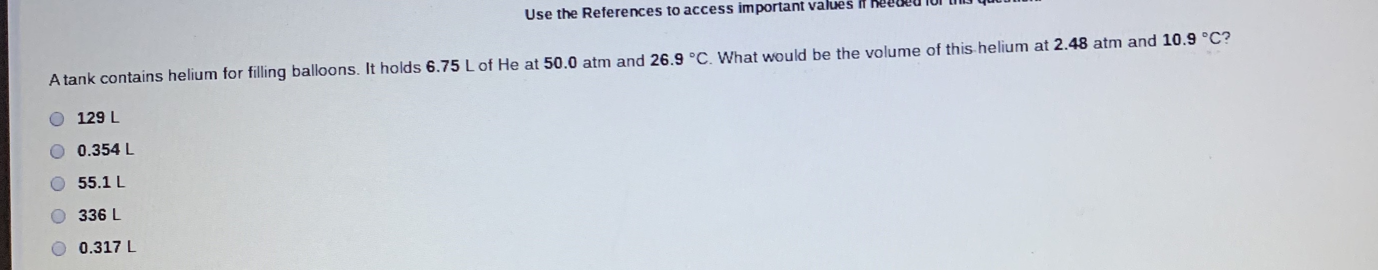 Use the References to access important values in heecedTor tIN que
A tank contains helium for filling balloons. It holds 6.75 L of He at 50.0 atm and 26.9 °C. What would be the volume of this helium at 2.48 atm and 10.9 °C?
129 L
0.354 L
55.1 L
336 L
0.317 L
