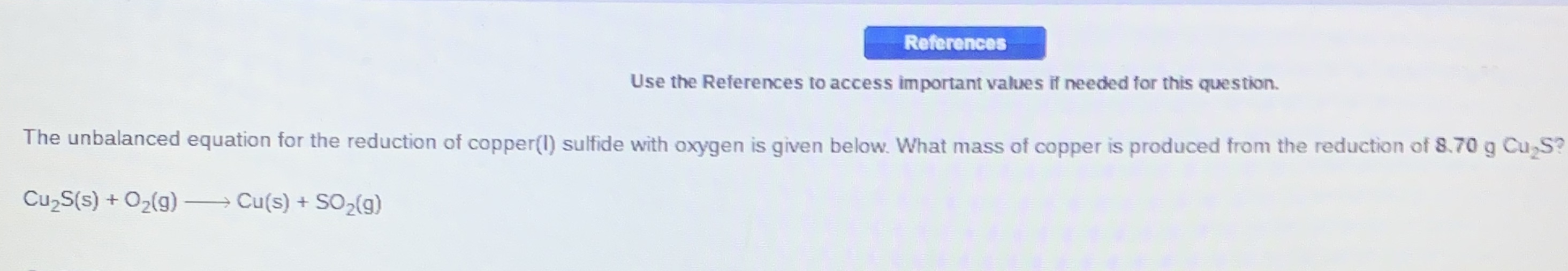 References
Use the References to access important values if needed for this question.
The unbalanced equation for the reduction of copper(1) sulfide with oxygen is given below. What mass of copper is produced from the reduction of 8.70 g Cu S?
CuzS(s) + O2(g)
→ Cu(s) + SO,(g)
