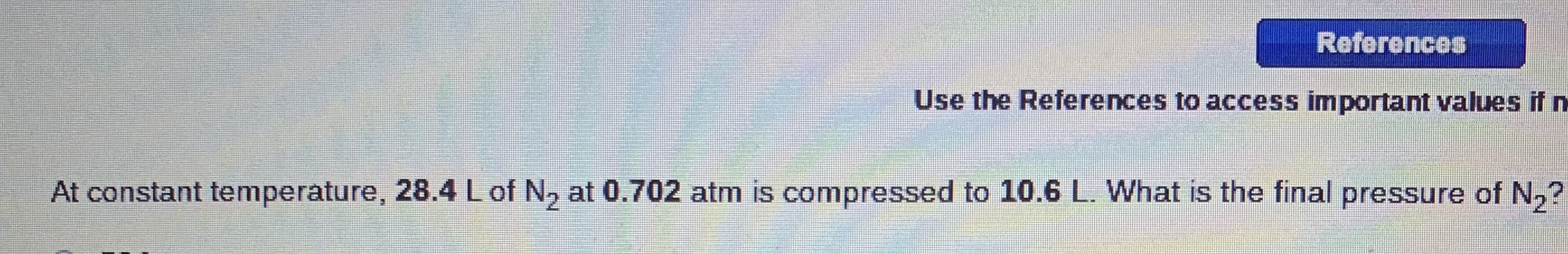 References
Use the References to access important values if n
At constant temperature, 28.4 Lof N, at 0.702 atm is compressed to 10.6 L. What is the final pressure of N,?
