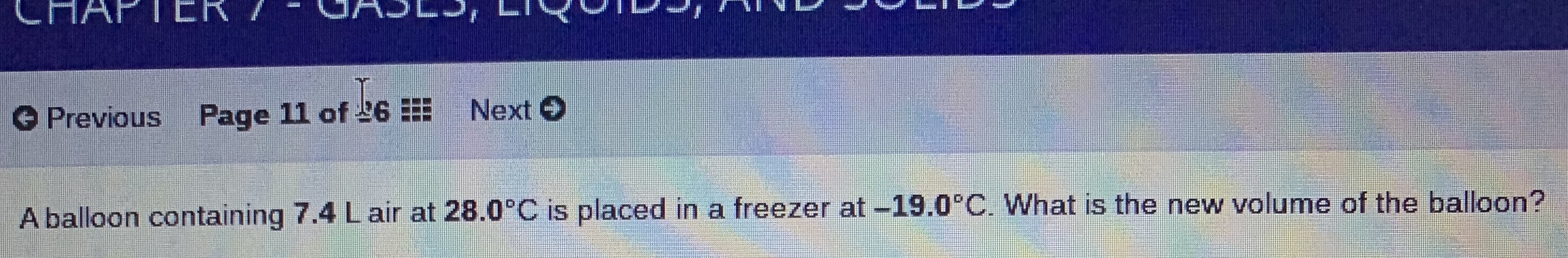 CHAPTER /
UAJLJ,
O Previous
Page 11 of L6
Next O
A balloon containing 7.4 Lair at 28.0°C is placed in a freezer at -19.0°C. What is the new volume of the balloon?
