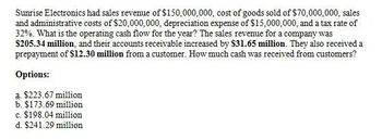 Sunrise Electronics had sales revenue of $150,000,000, cost of goods sold of $70,000,000, sales
and administrative costs of $20,000,000, depreciation expense of $15,000,000, and a tax rate of
32%. What is the operating cash flow for the year? The sales revenue for a company was
$205.34 million, and their accounts receivable increased by $31.65 million. They also received a
prepayment of $12.30 million from a customer. How much cash was received from customers?
Options:
a. $223.67 million
b. $173.69 million
c. $198.04 million
d. $241.29 million