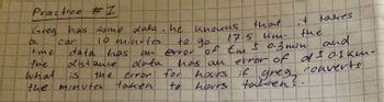 Practice #1
Greg has some data. he knowns
10 minutes
to go
car
ac
that.
17.5 km.
data has an error of th ± 0.3 min
Em
distance
data
the
time
the
what
is
the minutes
error
taken
for
te
and
has an error of of ± 0.1 kmn -
Converts
hours if
hours
greg
tarten?
takes
+
the